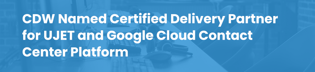 CDW Named Certified Delivery Partner for UJET and Google Cloud Contact Center Platform